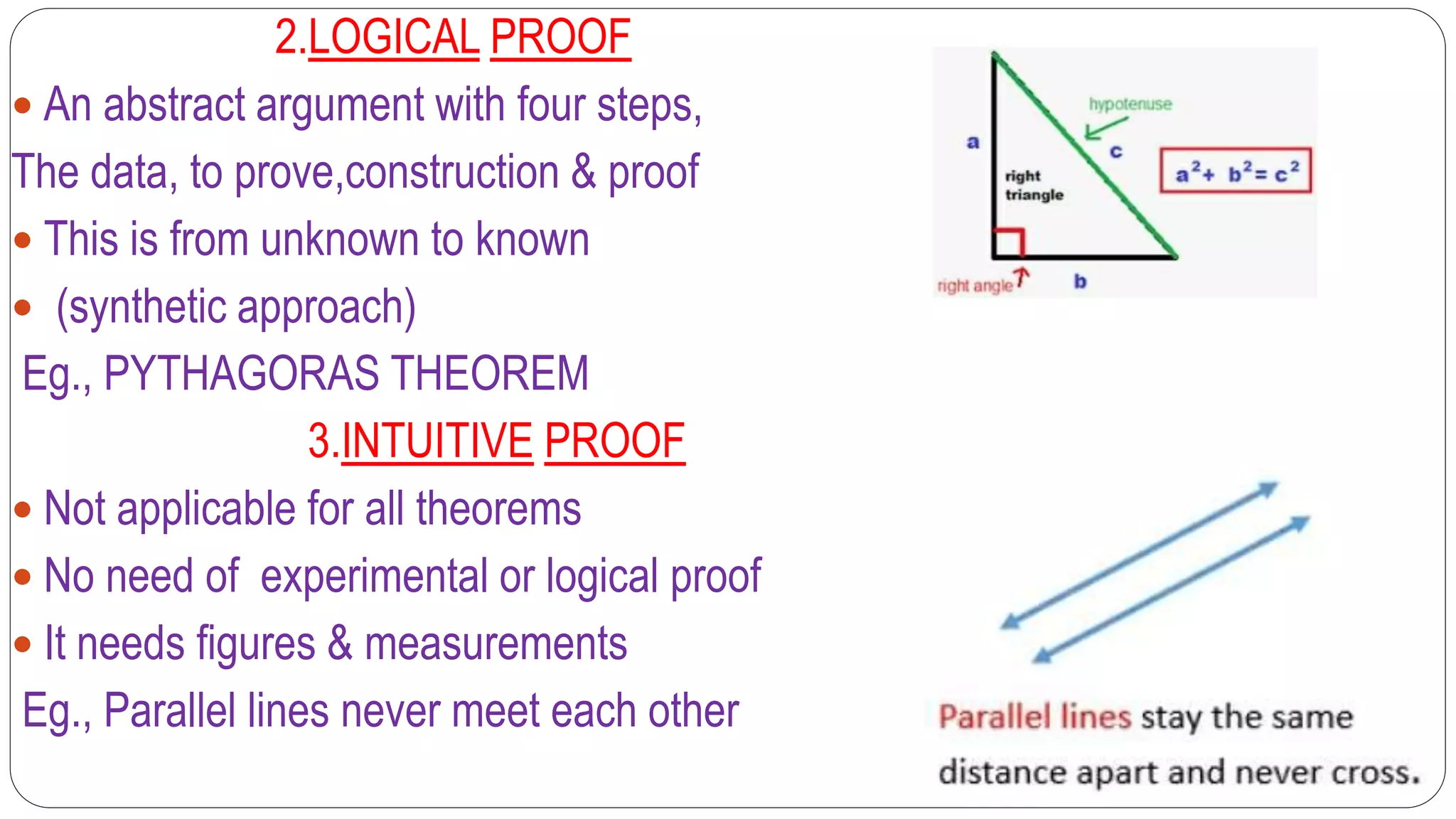 2.LOGICAL PROOF
 An abstract argument with four steps,
The data, to prove,construction & proof
 This is from unknown to known
 (synthetic approach)
Eg., PYTHAGORAS THEOREM
3.INTUITIVE PROOF
 Not applicable for all theorems
 No need of experimental or logical proof
 It needs figures & measurements
Eg., Parallel lines never meet each other
 
