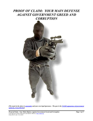 Proof of Claim: Your Main Defense Against Government Greed and Corruption Page 1 of 27
Copyright Sovereignty Education and Defense Ministry, http://sedm.org
Form 09.073, Rev. 9-23-2018
PROOF OF CLAIM: YOUR MAIN DEFENSE
AGAINST GOVERNMENT GREED AND
CORRUPTION
[The mask in the above is anonymity and your own legal ignorance. The gun is the FALSE appearance of government
authority, Form #05.014]
 