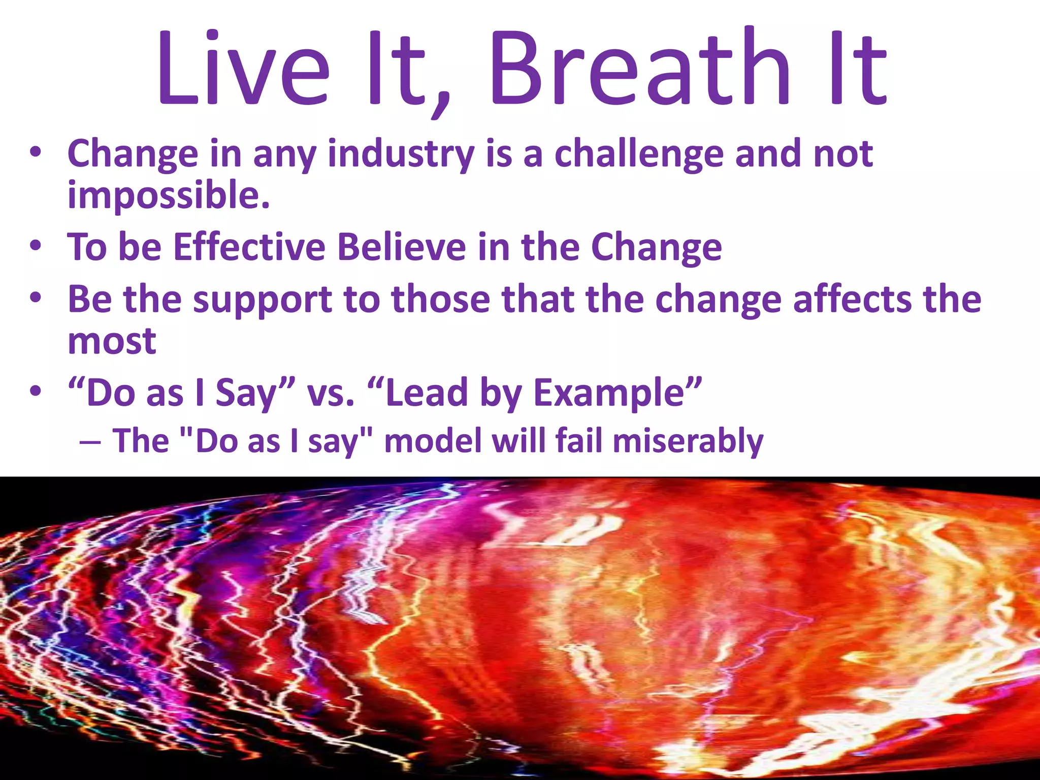Live It, Breath ItChange in any industry is a challenge and not impossible. To be Effective Believe in the ChangeBe the support to those that the change affects the most“Do as I Say” vs. “Lead by Example”The "Do as I say" model will fail miserably