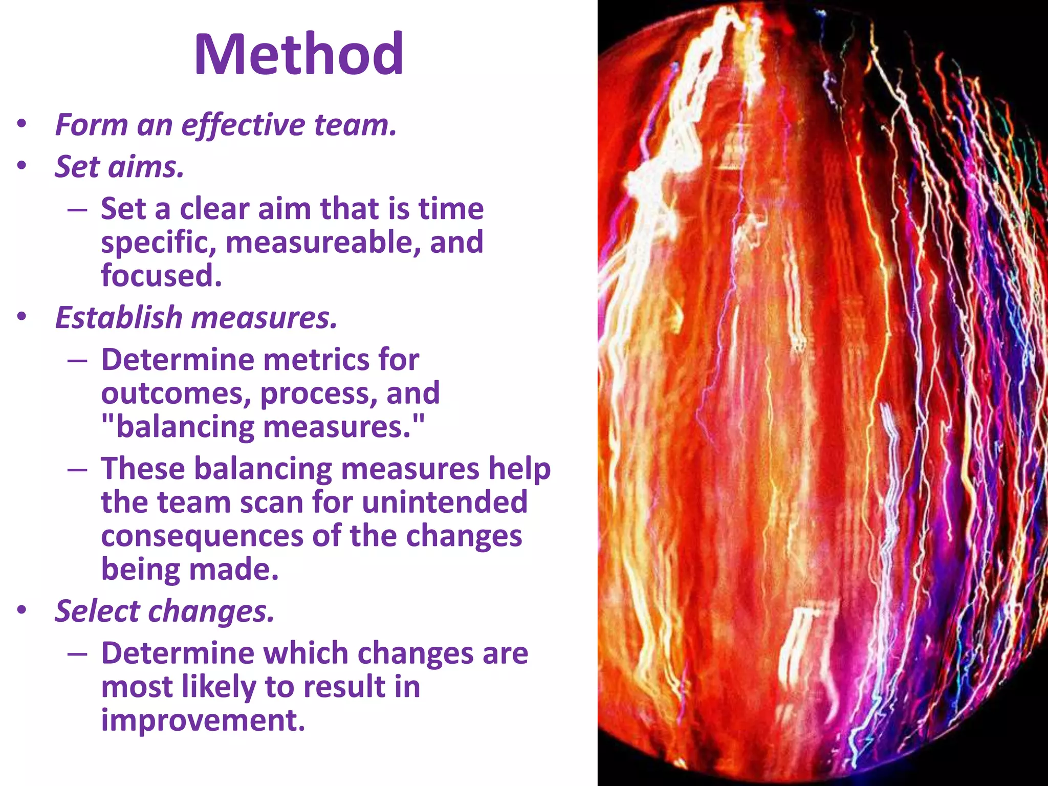 MethodForm an effective team.Set aims.Set a clear aim that is time specific, measureable, and focused.Establish measures.Determine metrics for outcomes, process, and "balancing measures." These balancing measures help the team scan for unintended consequences of the changes being made.Select changes.Determine which changes are most likely to result in improvement.