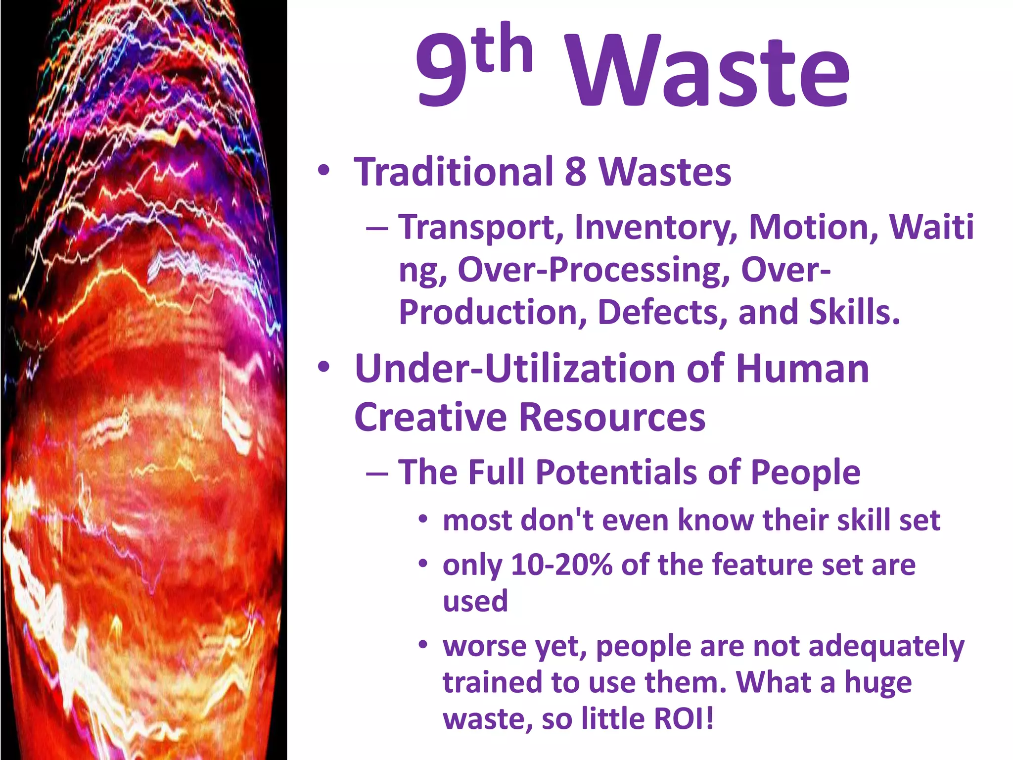 9th WasteTraditional 8 WastesTransport, Inventory, Motion, Waiting, Over-Processing, Over-Production, Defects, and Skills.Under-Utilization of Human Creative ResourcesThe Full Potentials of People most don't even know their skill setonly 10-20% of the feature set are usedworse yet, people are not adequately trained to use them. What a huge waste, so little ROI!