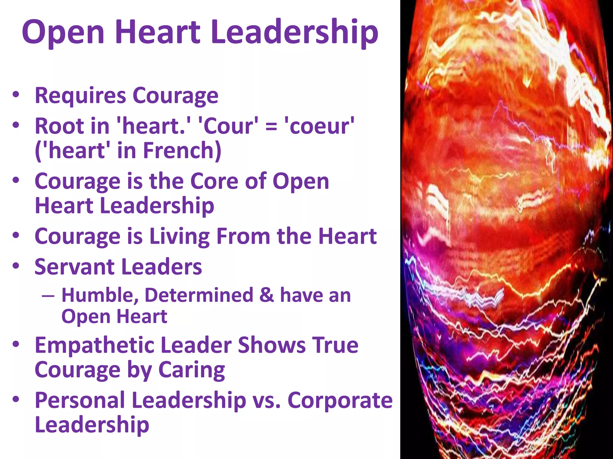 Open Heart LeadershipRequires CourageRoot in 'heart.' 'Cour' = 'coeur' ('heart' in French)Courage is the Core of Open Heart Leadership Courage is Living From the HeartServant Leaders Humble, Determined & have an Open HeartEmpathetic Leader Shows True Courage by CaringPersonal Leadership vs. Corporate Leadership