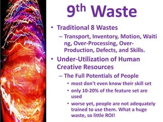 9th WasteTraditional 8 WastesTransport, Inventory, Motion, Waiting, Over-Processing, Over-Production, Defects, and Skills.Under-Utilization of Human Creative ResourcesThe Full Potentials of People most don't even know their skill setonly 10-20% of the feature set are usedworse yet, people are not adequately trained to use them. What a huge waste, so little ROI!
