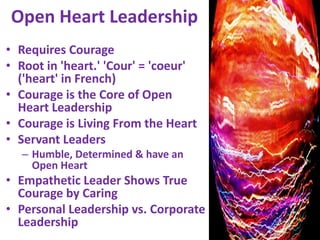 Open Heart LeadershipRequires CourageRoot in 'heart.' 'Cour' = 'coeur' ('heart' in French)Courage is the Core of Open Heart Leadership Courage is Living From the HeartServant Leaders Humble, Determined & have an Open HeartEmpathetic Leader Shows True Courage by CaringPersonal Leadership vs. Corporate Leadership