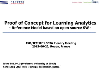 Proof of Concept for Learning Analytics
- Reference Model based on open source SW -
Jaeho Lee, Ph.D (Professor, University of Seoul)
Yong-Sang CHO, Ph.D (Principal researcher, KERIS)
ISO/IEC JTC1 SC36 Plenary Meeting
2015-06-22, Rouen, France
 