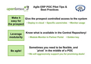 Make it   Give the prospect controlled access to the system
  easy for
              • Deploy in cloud • Specific users/roles • Monitor usage
the prospect


Leverage       Know what is available in the Central Repository!
modularity        • Module Monitor in Partner Portal   • Golden key



                  Sometimes you need to be flexible, and
  Be agile!           ¨pivot¨ in the middle of a POC
                 • We will aggressively support you for promising deals!
 