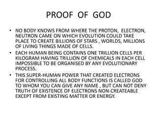 PROOF OF GOD
• NO BODY KNOWS FROM WHERE THE PROTON, ELECTRON,
NEUTRON CAME ON WHICH EVOLUTION COULD TAKE
PLACE TO CREATE BILLIONS OF STARS , WORLDS, MILLIONS
OF LIVING THINGS MADE OF CELLS.
• EACH HUMAN BEING CONTAINS ONE TRILLION CELLS PER
KILOGRAM HAVING TRILLION OF CHEMICALS IN EACH CELL
IMPOSSIBLE TO BE ORGANISED BY ANY EVOLUTIONARY
PROCESS.
• THIS SUPER-HUMAN POWER THAT CREATED ELECTRONS
FOR CONTROLLING ALL BODY FUNCTIONS IS CALLED GOD
TO WHOM YOU CAN GIVE ANY NAME , BUT CAN NOT DENY
TRUTH OF EXISTENCE OF ELECTRONS NON-CREATEABLE
EXCEPT FROM EXISTING MATTER OR ENERGY.
 