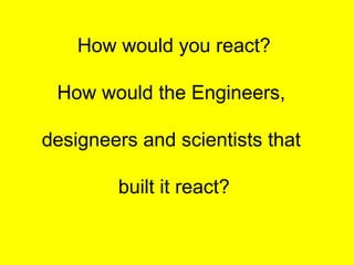 How would you react?
How would the Engineers,
designeers and scientists that
built it react?
 