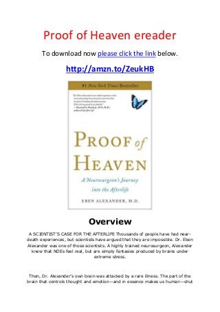 Proof of Heaven ereader
To download now please click the link below.
http://amzn.to/ZeukHB
Overview
A SCIENTIST’S CASE FOR THE AFTERLIFE Thousands of people have had near-
death experiences, but scientists have argued that they are impossible. Dr. Eben
Alexander was one of those scientists. A highly trained neurosurgeon, Alexander
knew that NDEs feel real, but are simply fantasies produced by brains under
extreme stress.
Then, Dr. Alexander’s own brain was attacked by a rare illness. The part of the
brain that controls thought and emotion—and in essence makes us human—shut
 