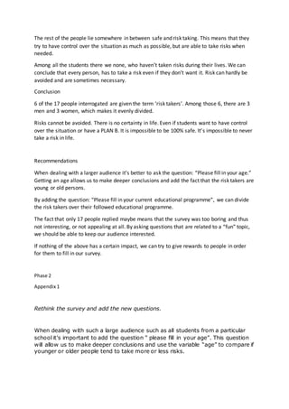 The rest of the people lie somewhere in between safe and risk taking. This means that they
try to have control over the situation as much as possible, but are able to take risks when
needed.
Among all the students there we none, who haven’t taken risks during their lives. We can
conclude that every person, has to take a risk even if they don’t want it. Risk can hardly be
avoided and are sometimes necessary.
Conclusion
6 of the 17 people interrogated are given the term ‘risk takers’. Among those 6, there are 3
men and 3 women, which makes it evenly divided.
Risks cannot be avoided. There is no certainty in life. Even if students want to have control
over the situation or have a PLAN B. It is impossible to be 100% safe. It’s impossible to never
take a risk in life.
Recommendations
When dealing with a larger audience it’s better to ask the question: “Please fill in your age.”
Getting an age allows us to make deeper conclusions and add the fact that the risk takers are
young or old persons.
By adding the question: “Please fill in your current educational programme”, we can divide
the risk takers over their followed educational programme.
The fact that only 17 people replied maybe means that the survey was too boring and thus
not interesting, or not appealing at all. By asking questions that are related to a “fun” topic,
we should be able to keep our audience interested.
If nothing of the above has a certain impact, we can try to give rewards to people in order
for them to fill in our survey.
Phase 2
Appendix 1
Rethink the survey and add the new questions.
When dealing with such a large audience such as all students from a particular
school it’s important to add the question “ please fill in your age”. This question
will allow us to make deeper conclusions and use the variable “age” to compare if
younger or older people tend to take more or less risks.
 