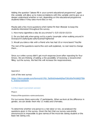 Adding the question “please fill in your current educational programme”, again
this variable will allow us to make correlations with this variable and to give us a
deeper understand whether or not, depending on the educational programme
students follow if they take more risks or not.
Maybe add a few more questions which better fit their lifestyle to keep the
students interested throughout the survey.
1. How many cigarettes a day do you smoke? 1-5/5-10/10-15/15+
2. Do you feel safe when going out to a party (example: when walking around in
Overpoort?) Safe/Quite safe/Scared/Frightened
3. Would you take a ride with a friend who has had 10 or more beers? Yes/No
The rest of the questions seems fine and well explained, no real need to change
them…
Since our online survey didn’t get much response (even after reposting for four
times). We are thinking of adding a the possibility of receiving a reward when
filling out the survey. We feel this will increase the responsiveness.
Appendix 2
Link of the new survey
https://docs.google.com/forms/d/17Gt_TpG0sGHxbeAQFpeT3EUJOeTH168Q7TEA
E_5UaUs/viewform
1.1 Risk report (corrected version)
Phase 1
Processof the questions+some conclusions.
For our survey there were only 17 participants. When we look at the difference in
gender, we can divide them into 11 males and 6 females.
To determine whether one person is a risk taker or not, we analysed the
questions given in the survey. Given the fact that our survey was strictly
anonymous it is impossible to give names of the most risk taking student or the
least risk taking one.
 