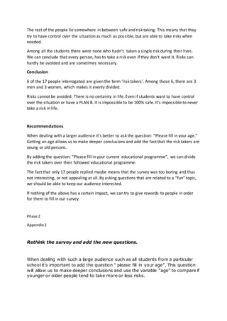 The rest of the people lie somewhere in between safe and risk taking. This means that they
try to have control over the situation as much as possible, but are able to take risks when
needed.
Among all the students there were none who hadn’t taken a single risk during their lives.
We can conclude that every person, has to take a risk even if they don’t want it. Risks can
hardly be avoided and are sometimes necessary.
Conclusion
6 of the 17 people interrogated are given the term ‘risk takers’. Among those 6, there are 3
men and 3 women, which makes it evenly divided.
Risks cannot be avoided. There is no certainty in life. Even if students want to have control
over the situation or have a PLAN B. It is impossible to be 100% safe. It’s impossible to never
take a risk in life.
Recommendations
When dealing with a larger audience it’s better to ask the question: “Please fill in your age.”
Getting an age allows us to make deeper conclusions and add the fact that the risk takers are
young or old persons.
By adding the question: “Please fill in your current educational programme”, we can divide
the risk takers over their followed educational programme.
The fact that only 17 people replied maybe means that the survey was too boring and thus
not interesting, or not appealing at all. By asking questions that are related to a “fun” topic,
we should be able to keep our audience interested.
If nothing of the above has a certain impact, we can try to give rewards to people in order
for them to fill in our survey.
Phase 2
Appendix 1
Rethink the survey and add the new questions.
When dealing with such a large audience such as all students from a particular
school it’s important to add the question “ please fill in your age”. This question
will allow us to make deeper conclusions and use the variable “age” to compare if
younger or older people tend to take more or less risks.
 