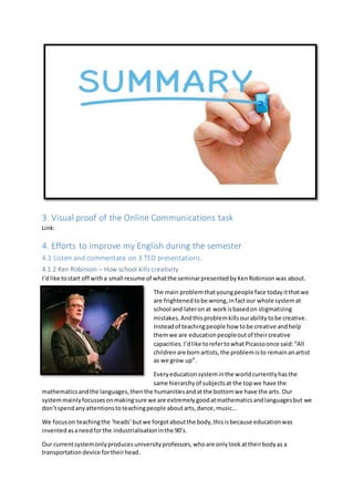 3. Visual proof of the Online Communications task
Link:
4. Efforts to improve my English during the semester
4.1 Listen and commentate on 3 TED presentations.
4.1.2 Ken Robinson – How school kills creativity
I’dlike tostart off witha small resume of whatthe seminarpresentedbyKenRobinsonwas about.
The main problemthatyoungpeople face todayitthatwe
are frightenedtobe wrong,infactour whole systemat
school and lateronat workisbasedon stigmatizing
mistakes.Andthisproblemkillsourabilitytobe creative.
Insteadof teachingpeople how tobe creative andhelp
themwe are educationpeopleoutof theircreative
capacities.I’dlike torefertowhatPicassoonce said:“All
childrenare bornartists,the problemisto remainanartist
as we grow up”.
Everyeducationsysteminthe worldcurrentlyhasthe
same hierarchyof subjectsat the topwe have the
mathematicsandthe languages,thenthe humanitiesandatthe bottomwe have the arts. Our
systemmainlyfocussesonmakingsure we are extremelygoodatmathematicsandlanguagesbut we
don’tspendanyattentionstoteachingpeople aboutarts,dance,music…
We focuson teachingthe ‘heads’butwe forgotaboutthe body,thisisbecause educationwas
invented asaneedforthe industrialisationinthe 90’s.
Our currentsystemonlyproducesuniversityprofessors,whoare onlylookattheirbodyas a
transportationdevice fortheirhead.
 