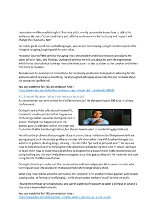 I was extremelyfocusedduringhis19minute pitch,mainlybecause he knowshow totalktohis
audience.He doesn’tjuststandthere andtellsthe audience whathe hasto sayand hopesitwill
change theiropinions.NO!
He makesgreatuse of non-verbal languages,youcansee himmoving,usinghisarmstoexpressthe
thingshe issaying,laughingwithhisownjokes.
He doesn’tstartoff the seminarbysayingthisisthe problemandthisishow we can solve it.He
starts off withfacts,and findings.Duringthe seminarhe will talkabouthisownlife experiences
whichforus the audience isalwaysnice tohearbecause itdraws us closertothe speaker andmakes
himmore persuasive.
To make sure his seminarisn’tmonotone,he constantlyuseshumortokeepitentertainingforthe
audience whichisalwaysanice thing,Ireallylaughedathisjokes(speciallythe one he made about
hisyoungson’sgirlfriend)
You can watch the full TED presentationhere :
https://www.ted.com/talks/ken_robinson_says_schools_kill_creativity#t-362535
4.1.3 Ismael Nazario – What I learned as a kid in jail
As a teenIsmael wassenttoNewYork’sRikersIslandjail.He alsospendupto 300 days insolitary
confinement.
Duringhisted-talkhe talksabouthisownlife,
but what’smostimportantisthat he givesus
the feelingof what iswaslike duringhistime in
prison.The fightthathappenedwiththe
guards,gave us a deeperlookonthe angerand
frustrationthathe had duringhistime,butalsoon how he usedtohandle things(problems).
He tellsusthe problemsthatyoungstersface inprison,these institutiondon’thelptorehabilitate
youngpeople backintosocietyyetthese inmatestalkaboutwhattheywill dowhentheygetout,
whichisto go back, dealingdrugs,stealing…He callsitthe “go back to jail quickscan”.He says we
have to helpthese teensbyhelpingthemdeveloptheirtalentsduringtheirtime inprison.We have
to teachthemhow to make music,learnhow toprogramme,educate them.Atthismomentwe are
doingnothingandthiswon’thelpthese youngster,once theygetouttheywill hitthe streetandstart
livingthe life thattheyusedtolive.
Duringhistime inprisonhe met the mostcreative andtalentedpeople.He hasseeninmateswho
turn regularsoapintosculpturesthatwouldmake Michelangelolikea child.
What trulyinspiredme whatthe storyaboutthe ‘airplane’withanotherinmate.(A plainwithpeople
passingusby , referringtolive flyingby),while the prisonersare here ‘stuck’behindthe walls.
I foundthe seminarveryinspirational andworthwatchingif youwanttocatch a glimpse of whatit’s
like tobe a teeninbehindwalls.
You can watch the full TED presentationhere :
https://www.ted.com/talks/ismael_nazario_what_i_learned_as_a_kid_in_jail
 