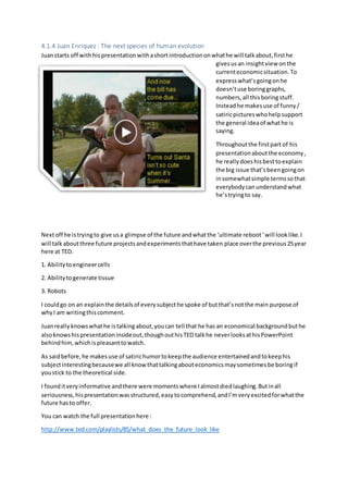 4.1.4 Juan Enriquez : The next species of human evolution
Juanstarts off withhispresentationwithashortintroductiononwhathe will talkabout,firsthe
givesusan insightview onthe
currenteconomicsituation.To
expresswhat’sgoingonhe
doesn’tuse boringgraphs,
numbers,all thisboring stuff.
Insteadhe makesuse of funny/
satiricpictureswhohelpsupport
the general ideaof whathe is
saying.
Throughoutthe firstpart of his
presentationaboutthe economy,
he reallydoeshisbesttoexplain
the big issue that’sbeengoingon
insomewhatsimple termssothat
everybodycanunderstandwhat
he’stryingto say.
Nextoff he istryingto give usa glimpse of the future andwhatthe ‘ultimate reboot‘will looklike.I
will talkaboutthree future projectsandexperimentsthathave taken place overthe previous25year
here at TED.
1. Abilitytoengineercells
2. Abilitytogenerate tissue
3. Robots
I couldgo on an explainthe detailsof everysubjecthe spoke of butthat’snotthe main purpose of
whyI am writingthiscomment.
Juanreallyknowswhathe istalkingabout,youcan tell that he has an economical backgroundbuthe
alsoknowshispresentationinsideout,thoughouthisTED talkhe neverlooksathisPowerPoint
behindhim,whichispleasanttowatch.
As saidbefore,he makesuse of satirichumortokeepthe audience entertainedandtokeephis
subjectinterestingbecausewe all knowthattalkingabouteconomicsmaysometimesbe boringif
youstick to the theoretical side.
I founditveryinformative andthere were momentswhere Ialmostdiedlaughing.Butinall
seriousness,hispresentationwasstructured,easytocomprehend,andI’mveryexcitedforwhatthe
future hasto offer.
You can watch the full presentationhere :
http://www.ted.com/playlists/85/what_does_the_future_look_like
 