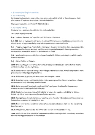4.3 Two original English activities
4.3.1 First activity
For thisparticularactivityIcoveredthe mostrecentpatch whichis(5.9) of the online game thatI
play(League Of Legends).AndImade a commentaryvideo.
https://www.youtube.com/watch?v=fQdiBAPmQ-w
4.3.2 Second activity
I’mgivingyoua quicksneakpeakin the life of abodybuilder.
Thisis howmy daylookslike.
8.30 : Wake up . Because youknowthe earlybirdcatchesthe worm.
8.45-9.00: Start of myday with120 gramsof oatmeal.Thisismypowerfoodbecause itprovidesme
with12 grams of proteinsanda lot of carbohydratestoboost myenergylevels.
9.15 : Preppingmygymbag.This includesmakingsure Ihave mygymclothes(tanktop,sweatpants),
proteinpowerforaftermyworkout,myliftingbeltif I’mgoingheavywiththe weightsandmy
membershipcardbecause withoutitIwon’tbe able to enter.
9.30 : Mostlyeatingbetween5-6slicesof brownbreadwithchickenwhite.Againveryhighincarbs
but alsoinprotein.
9.45 : Ridingthe bike tothe gym.
10.00: Enteringthe gymand startingthe workout.TodayI will doa double workoutwhichmeansI
will trainmychestbut alsomy triceps.
11.30: Done withthe workout,takinga showertogetrid of all the sweat.Almostforgottotake inmy
proteinshake butI justgot itright ontime.
11.50: All cleanedup,puttingonfreshclothesandridingbackhome.
12.10: Once I get home,Iput the dirtyclothesinthe washingmachine.WhenIarrive home Ialways
eat a bananato keepthe energylevelsbalanced.
12.30: Doingsome stuff forschool,mostlyportfolio’sandpaper.Deadlinesforthe examsare
drawingnearso I’mfeelingalittle bitof stress.
14.30: Readyfor mysecondmeal,whichis150 gr of brownrice togetherwith250 gr of chicken
breast.I do thisto keepmymusclesfueledafterthe workout.
15.00: Takinga table of multivitamin.Andwatchingsome Youtube video’sbecause the workoutwas
heavierthanIexpectedsoIneeda bitof rest.
16.00: NowI have to make sure there isnew coffee andcookiesbecause momanddadare coming
back fromwork.
16.20: Theyarrived,nowwe sitat the dinnertable andtalkabout eachother’sday.
17.00: Dad isstill hasto do some stuff forworkwhilstmomismaking dinner.OnthisdayI decidedto
helphermakingpotatoeswithbeansandbeef.
 