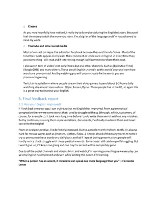 o Classes
As youmay hopefullyhave noticed,Ireallytrytodo mybestduringthe Englishclasses.Because I
feel the more youtalkthe more you learn.I’ma bigfan of the language andI’mnot ashamedto
raise my voice.
o You tube and othersocial media
Most of contact on skype I’ve addedon Facebookbecause theyare friendof mine.Mostof the
time theirpostsappearonmy wall.Theircommentorstoriesare in Englishsoeverytime they
postsomethingIwill readandif interestingenoughIwill commentorshare theirpost.
I alsowatch tons of video’snotonlyfitnessbutalsootherchannels.Suchas(EpicMeal Time)
(Boogie2988) and manyothers.These are all Englishchannelssothiswayit’seasyto learnhow
wordsare pronounced.Andbywatchingyouwill unconsciouslyfix the wordsyouare
pronouncingwrong.
Twitch.tvisa platformwhere peoplestreamtheirvideogames.Ispendabout1-2hours daily
watchingstreamersIlove suchas : Qtpie,Forsen,Dyrus.These people live inthe US,so againthis
isa greatway to improve yourEnglish.
5. Final feedback report
5.1 Has your English improved?
If I lookbackone year ago,I can trulysaythat my Englishhasimproved.Fromagrammatical
perspective therewere some wordsthatIusedtostruggle withe.g.(through,which,customers,of
course, forexample…).Ittookme a longtime before Icouldwrite these wordswithoutanymistakes.
But by continuouslyusingtheminpresentations,documents,I’vefinallymasteredthemandnow I
can write themright!
From an oral perspective,I’vedefinitelyimproved.Due toa problemwithmyfrontteeth,it’salways
hard for me use wordssuch as (months,clothes,flaws…).I’mnotafraidof themanymore!Athome I
try to pronounce these wordsona dailybasissothat if I speakduringpresentationspeople will
hardlynotice thatI struggle withthese particularwords.SometimesIstill catchmyself struggling.But
I won’tgive up,I’ll keepone goingandone daythe accent will be completelygone.
Due to all the social channelsandvideo’sIvisitandwatch,I’m learningsomethingnew everyday,so
yesmy Englishhasimprovedandevenwhile writingthispaper,I’mlearning.
“Whena personhas an accent, it meanshe can speakone more language than you” – Fernando
Lamas
 
