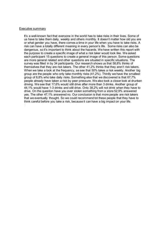 Executive summary
It’s a well-known fact that everyone in the world has to take risks in their lives. Some of
us have to take them daily, weekly and others monthly. It doesn’t matter how old you are
or what gender you have, there comes a time in your life when you have to take risks. A
risk can have a totally different meaning in every person’s life. Some risks can also be
dangerous, so it’s important to think about the hazards. We have written this report with
the purpose to create a specific image of what a risk taker would look like. We asked
each participant 15 questions to create a general image of this person. Some questions
are more general related and other questions are situated in specific situations. The
survey was filled in by 34 participants. Our research shows us that 58,8% thinks of
themselves that they are risk takers. The other 41,2% thinks that they aren’t risk takers.
When we take a look at the frequency, se see that 50% takes a risk weekly. Another big
group are the people who only take monthly risks (41,2%). Thirdly we have the smallest
group of 8,8% who take daily risks. Something else that we discovered is that 67,7%
people already have taken a risk by peer pressure. We also took a closer look at drunken
driving. We see that 17,6% would still drive after more than 3 drinks. Another group of
44,1% would have 1-3 drinks and still drive. Only 38,2% will not drink when they have to
drive. On the question have you ever stolen something from a store 52,9% answered
yes. The other 47,1% answered no. Our conclusion is that more people are risk takers
that we eventually thought. So we could recommend tot these people that they have to
think careful before you take a risk, because it can have a big impact on your life.
 