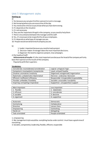 Unit 7: Management styles
Starting up:
a)
1. Yes because youcan give him/herapresent orsenta message.
2. Not knowingwhere youare everytime of the day
3. You needsome criticise soyouknowwhatyouhave done wrong.
4. It’s dependsonthe situation
5. It’s notnecessary
6. They are the importantsthingshinthe company,soyouneedto helpthem
7. There is lessdistance betweenthe managerandthe staff.
8. Yes, it’snecessarytobe respectful forall youremployees.
9. It’s dependsonwhattype of manageryouare.
10. People wouldseewhatkindof companyyouare.
b)
1. leader:importantbecause youneedtoleadaproject
2. Decision-maker:A managertakesthe mostimportantdecisions.
3. Organiser:He needto organise aproject,new campaigns.
c) the loyaltyof staff:
Achievementsofresults:It’sthe mostimportantone because the headof the companywill only
base theiropiniononthe resultsof the company.
Popularitywiththeirsuperiors:
Vocabulary:
Considerate:inconsiderate/consideration Logical:unlogical /logic
Competent:incompetent/competentie Loyal:unloyal/loyality
Creative:uncreative/creativity Organised:unorganised/organisation
Diplomatic:undiplomatic/diplomatical Decisive: undeceive /decission
Efficient:inefficient/efficiency Responsible:irresponsible/responsibility
Flexible:unflexible /Flexibility Sociable:unsociable /sociability
Inspiring:uninspiring/inspiration Supportive: unsupportive/support
Most important: Lessimportant
1. flexible 1. diplomatic
2. efficient 2. considerate
3. sociable 3. decisive
4. organised 4. supportive
Autocratic Democratic
Centralising Collaborative
Directive Laissez-faire
Empowering Controlling
Hands-on delegating
Task-orientated People-orientated
1. empowering
2. My managementstyle wouldbe:everything hasbe undercontrol.Imust have a goodview of
everything.
3. Sociable,competetive,leadership,flexible,efficient,responsible
 