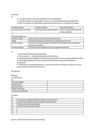 Listening:
a)
1. Er, equity,eithercurrentshareholdersornew shareholders.
2. I wouldsee a businessbeing able toraise or,er,moneybyborrowing,throughdebt
3. There’sa hybrid,um,effectivelyacombinationof the two,um, intosharesorequity.
Private markets Publicmarkets Borrowingmoney
Confidentially,remaining Havinga much deeperpocket Have a far greateramountof
fundsavailable.
b) disadvantagesof:
Shares/equity Equitycarriesa fairlysignificantcapital cost.
Debt The interestburdenondebtisrequiredtobe paidon time.
Publicmarkets Theydon’tcreate that type of private relationshipthatyouwouldgetin
the private markets.
Private markets A lackof capital available if you’re asignificantbusiness.
c)
1. The breadthof opportunityavailability.
2. The speedof in…- the speedandqualityof information.
3. Anythingwhatalsohappenedisthatthe bankshave become less-relationship-drivenfrom
a financingperspective andmore relationship-drivenfromasalesanddistribution
perspective.
4. I thinkfrom an equityperspective,um, the-the-thechurnof sharesisso great,um, that
people have veryshort-termistnature.
d) in groups
Reading
a) Withshares
b)
Businessangels
Bank finance
Equityfinance
Debtfundraising
Venture capital funds
c) inpairs
d)
1 Theywere charging1500 justto submita business plan.
2 A four-dayprogramto helpambitiousentrepreneurs.
3 She discoveredathirdscheme.
4 Finnishinvestorsandfive LBA.
5
6
7
g) First,I will checkif herbusinessisrewarding.
 