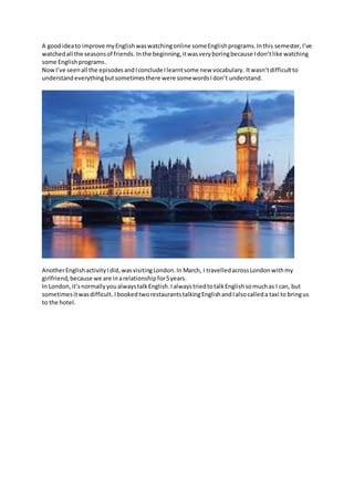 A goodideato improve myEnglishwaswatchingonline someEnglishprograms.Inthis semester, I’ve
watchedall the seasonsof friends. Inthe beginning,itwasveryboringbecause Idon’tlike watching
some Englishprograms.
NowI’ve seenall the episodesandIconclude Ilearntsome new vocabulary. Itwasn’tdifficultto
understandeverythingbutsometimesthere were somewordsIdon’t understand.
AnotherEnglishactivityIdid,wasvisitingLondon.In March, I travelledacrossLondonwithmy
girlfriend,because we are inarelationshipfor5years.
In London,it’snormallyyoualwaystalkEnglish.IalwaystriedtotalkEnglishsomuchas I can, but
sometimesitwasdifficult. IbookedtworestaurantstalkingEnglishandIalsocalleda taxi to bringus
to the hotel.
 