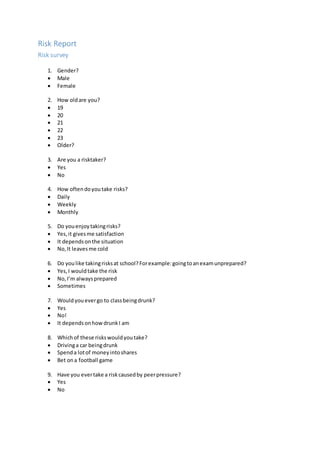 Risk Report
Risk survey
1. Gender?
 Male
 Female
2. How oldare you?
 19
 20
 21
 22
 23
 Older?
3. Are you a risktaker?
 Yes
 No
4. How oftendoyoutake risks?
 Daily
 Weekly
 Monthly
5. Do youenjoytakingrisks?
 Yes,it givesme satisfaction
 It dependsonthe situation
 No,It leavesme cold
6. Do youlike takingrisksat school?Forexample:goingtoanexamunprepared?
 Yes,I wouldtake the risk
 No,I’m alwaysprepared
 Sometimes
7. Wouldyouevergo to classbeingdrunk?
 Yes
 No!
 It dependsonhowdrunkI am
8. Whichof these riskswouldyoutake?
 Drivinga car beingdrunk
 Spenda lotof moneyintoshares
 Bet ona football game
9. Have you evertake a riskcausedby peerpressure?
 Yes
 No
 