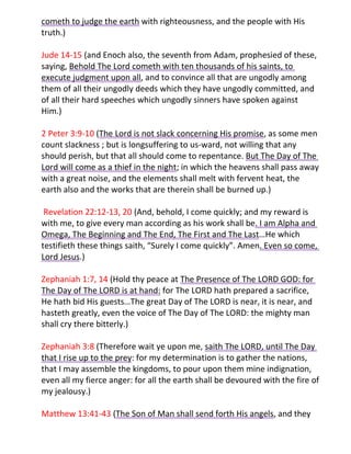cometh to judge the earth with righteousness, and the people with His
truth.)

Jude 14-15 (and Enoch also, the seventh from Adam, prophesied of these,
saying, Behold The Lord cometh with ten thousands of his saints, to
execute judgment upon all, and to convince all that are ungodly among
them of all their ungodly deeds which they have ungodly committed, and
of all their hard speeches which ungodly sinners have spoken against
Him.)

2 Peter 3:9-10 (The Lord is not slack concerning His promise, as some men
count slackness ; but is longsuffering to us-ward, not willing that any
should perish, but that all should come to repentance. But The Day of The
Lord will come as a thief in the night; in which the heavens shall pass away
with a great noise, and the elements shall melt with fervent heat, the
earth also and the works that are therein shall be burned up.)

 Revelation 22:12-13, 20 (And, behold, I come quickly; and my reward is
with me, to give every man according as his work shall be. I am Alpha and
Omega, The Beginning and The End, The First and The Last…He which
testifieth these things saith, “Surely I come quickly”. Amen. Even so come,
Lord Jesus.)

Zephaniah 1:7, 14 (Hold thy peace at The Presence of The LORD GOD: for
The Day of The LORD is at hand: for The LORD hath prepared a sacrifice,
He hath bid His guests…The great Day of The LORD is near, it is near, and
hasteth greatly, even the voice of The Day of The LORD: the mighty man
shall cry there bitterly.)

Zephaniah 3:8 (Therefore wait ye upon me, saith The LORD, until The Day
that I rise up to the prey: for my determination is to gather the nations,
that I may assemble the kingdoms, to pour upon them mine indignation,
even all my fierce anger: for all the earth shall be devoured with the fire of
my jealousy.)

Matthew 13:41-43 (The Son of Man shall send forth His angels, and they
 