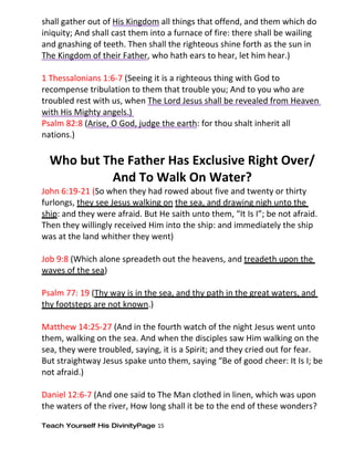 shall gather out of His Kingdom all things that offend, and them which do
iniquity; And shall cast them into a furnace of fire: there shall be wailing
and gnashing of teeth. Then shall the righteous shine forth as the sun in
The Kingdom of their Father, who hath ears to hear, let him hear.)

1 Thessalonians 1:6-7 (Seeing it is a righteous thing with God to
recompense tribulation to them that trouble you; And to you who are
troubled rest with us, when The Lord Jesus shall be revealed from Heaven
with His Mighty angels.)
Psalm 82:8 (Arise, O God, judge the earth: for thou shalt inherit all
nations.)

  Who but The Father Has Exclusive Right Over/
           And To Walk On Water?
John 6:19-21 (So when they had rowed about five and twenty or thirty
furlongs, they see Jesus walking on the sea, and drawing nigh unto the
ship: and they were afraid. But He saith unto them, “It Is I”; be not afraid.
Then they willingly received Him into the ship: and immediately the ship
was at the land whither they went)

Job 9:8 (Which alone spreadeth out the heavens, and treadeth upon the
waves of the sea)

Psalm 77: 19 (Thy way is in the sea, and thy path in the great waters, and
thy footsteps are not known.)

Matthew 14:25-27 (And in the fourth watch of the night Jesus went unto
them, walking on the sea. And when the disciples saw Him walking on the
sea, they were troubled, saying, it is a Spirit; and they cried out for fear.
But straightway Jesus spake unto them, saying “Be of good cheer: It Is I; be
not afraid.)

Daniel 12:6-7 (And one said to The Man clothed in linen, which was upon
the waters of the river, How long shall it be to the end of these wonders?

Teach Yourself His DivinityPage 15
 