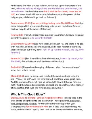 And I heard The Man clothed in linen, which was upon the waters of the
river, when He held up His right hand and His left hand unto heaven, and
sware by Him that liveth for ever that it shall be for a time, times and an
half; and when He shall have accomplished to scatter the power of the
holy people, all these things shall be finished.)

Deuteronomy 29:29 (the secret things belong unto The LORD our God: but
those things which are revealed belong unto us and to children for ever,
that we may do all the words of this Law)

Hebrew 6:13 (For when God made promise to Abraham, because He could
swear by no greater, He swear by Himself)

Deuteronomy 32:39-40 (See now that I, even I, am He, and there is no god
with me; I kill, and I make alive; I wound, and I heal: neither is there any
that can deliver out of my hand. For I lift up hand to Heaven, and say, I live
for ever.)

Jeremiah 22:5 (But if ye will not hear these words, I swear by myself, saith
The LORD, that this House shall become a desolation.)

Psalm 89:9 (Thou rulest the raging of the sea: when the waves thereof
arise, thou stillest them)

Mark 4:39-41 (And He arose, and rebuked the wind, and said unto the
sea , “Peace, be still”. And the wind ceased, and there was a great calm.
And He said unto them, why are ye so fearful? How is it that ye have no
faith? And they feared exceedingly, and said one to another, what manner
of man is this, that even the wind and sea obey Him?)

Who Is This Cloud Rider?
Exodus 23:20-23 (Behold I send an Angel before thee, to keep thee in the
way, and to bring thee into the place which I have prepared. Beware of
Him, and provoke Him not: for He will not He will not pardon your
transgressions: for my Name is in Him. But if thou shalt indeed obey His
voice, and do all that I speak; then I will be an enemy unto thine enemies,
 