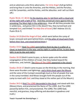 and an adversary unto thine adversaries. For mine Angel shall go before
and bring thee in unto the Amorites, and the Hittites, and the Perizites,
and the Canaanites, and the Hivites, and the Jebusites: and I will cut them
off.)

Psalm 78:14, 17, 40-41 (In the daytime also He led them with a cloud and
all the night with a light of fire…And they sinned yet more against Him by
provoking The Most High in the wilderness…How oft did they provoke Him
in wilderness, and grieve Him in the desert! Yea, they turned back and
tempted God, and limited The Holy One of Israel.) Ref: Hebrew 3:6-15;
Psalm 95:6-7)

Exodus 14:19 (And the Angel of God, which went before the camp of
Israel, removed and went behind them; and the pillar of cloud went from
before their face, and stood behind them.)

Exodus 13:21 (And The LORD went before them by day in a pillar of a
cloud, to lead them in the way; and by night in a pillar of fire, to give them
light; to go by day and night.)

Exodus 16:10 (And it came to pass, as Aaron spake unto the whole
congregation of the children of Israel, that they looked toward the
wilderness, and, behold, The Glory of The LORD appeared in the cloud.)

Exodus 19:16-17 (And it came to pass on the third day in the morning, that
there were thunders and lightnings, and a thick cloud upon the Mount,
and the voice of the trumpet exceedingly loud so that all people that was
in the camp trembled. And Moses brought forth the people out of the
camp to meet with God: and they stood at the nether part of the Mount.)

Exodus 34:5-6 (And The LORD descended in the cloud, and stood with him
(Moses) there, and proclaimed the Name of The LORD. And The LORD
passed by before him, and proclaimed, The LORD, The LORD God,
merciful, and gracious, long-suffering and abundant in goodness and
truth.)

Teach Yourself His DivinityPage 17
 