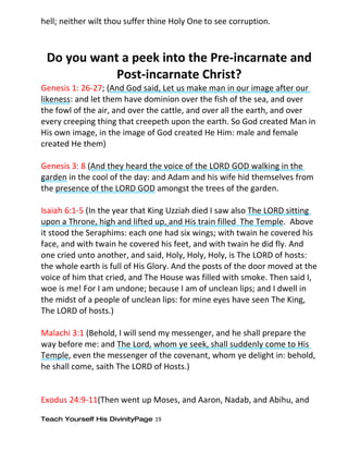 hell; neither wilt thou suffer thine Holy One to see corruption.



 Do you want a peek into the Pre-incarnate and
            Post-incarnate Christ?
Genesis 1: 26-27; (And God said, Let us make man in our image after our
likeness: and let them have dominion over the fish of the sea, and over
the fowl of the air, and over the cattle, and over all the earth, and over
every creeping thing that creepeth upon the earth. So God created Man in
His own image, in the image of God created He Him: male and female
created He them)

Genesis 3: 8 (And they heard the voice of the LORD GOD walking in the
garden in the cool of the day: and Adam and his wife hid themselves from
the presence of the LORD GOD amongst the trees of the garden.

Isaiah 6:1-5 (In the year that King Uzziah died I saw also The LORD sitting
upon a Throne, high and lifted up, and His train filled The Temple. Above
it stood the Seraphims: each one had six wings; with twain he covered his
face, and with twain he covered his feet, and with twain he did fly. And
one cried unto another, and said, Holy, Holy, Holy, is The LORD of hosts:
the whole earth is full of His Glory. And the posts of the door moved at the
voice of him that cried, and The House was filled with smoke. Then said I,
woe is me! For I am undone; because I am of unclean lips; and I dwell in
the midst of a people of unclean lips: for mine eyes have seen The King,
The LORD of hosts.)

Malachi 3:1 (Behold, I will send my messenger, and he shall prepare the
way before me: and The Lord, whom ye seek, shall suddenly come to His
Temple, even the messenger of the covenant, whom ye delight in: behold,
he shall come, saith The LORD of Hosts.)


Exodus 24:9-11(Then went up Moses, and Aaron, Nadab, and Abihu, and

Teach Yourself His DivinityPage 19
 
