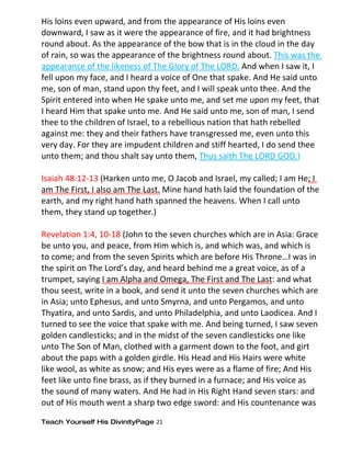 His loins even upward, and from the appearance of His loins even
downward, I saw as it were the appearance of fire, and it had brightness
round about. As the appearance of the bow that is in the cloud in the day
of rain, so was the appearance of the brightness round about. This was the
appearance of the likeness of The Glory of The LORD. And when I saw it, I
fell upon my face, and I heard a voice of One that spake. And He said unto
me, son of man, stand upon thy feet, and I will speak unto thee. And the
Spirit entered into when He spake unto me, and set me upon my feet, that
I heard Him that spake unto me. And He said unto me, son of man, I send
thee to the children of Israel, to a rebellious nation that hath rebelled
against me: they and their fathers have transgressed me, even unto this
very day. For they are impudent children and stiff hearted, I do send thee
unto them; and thou shalt say unto them, Thus saith The LORD GOD.)

Isaiah 48:12-13 (Harken unto me, O Jacob and Israel, my called; I am He; I
am The First, I also am The Last. Mine hand hath laid the foundation of the
earth, and my right hand hath spanned the heavens. When I call unto
them, they stand up together.)

Revelation 1:4, 10-18 (John to the seven churches which are in Asia: Grace
be unto you, and peace, from Him which is, and which was, and which is
to come; and from the seven Spirits which are before His Throne…I was in
the spirit on The Lord’s day, and heard behind me a great voice, as of a
trumpet, saying I am Alpha and Omega, The First and The Last: and what
thou seest, write in a book, and send it unto the seven churches which are
in Asia; unto Ephesus, and unto Smyrna, and unto Pergamos, and unto
Thyatira, and unto Sardis, and unto Philadelphia, and unto Laodicea. And I
turned to see the voice that spake with me. And being turned, I saw seven
golden candlesticks; and in the midst of the seven candlesticks one like
unto The Son of Man, clothed with a garment down to the foot, and girt
about the paps with a golden girdle. His Head and His Hairs were white
like wool, as white as snow; and His eyes were as a flame of fire; And His
feet like unto fine brass, as if they burned in a furnace; and His voice as
the sound of many waters. And He had in His Right Hand seven stars: and
out of His mouth went a sharp two edge sword: and His countenance was

Teach Yourself His DivinityPage 21
 