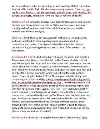 as the sun shineth in his strength. And when I saw Him, I fell at His feet as
dead. And He laid His Right Hand upon me saying unto me, ‘Fear not; I am
the First and The Last: I am He that liveth, and was dead; and, behold, I am
alive for evermore, Amen; and have the keys of hell and of death.)

Matthew 17:1-2 (And after six days Jesus taketh Peter, James, and John his
brother, and bringeth them up into an high mountain apart. And was
transfigured before them: and His face did shine as the sun, and His
raiment was white as the light.)

Mark 9:2-3 (And after six days Jesus taketh with Him Peter, and James,
and John, and leadeth them up into an high mountain apart by
themselves: and He was transfigured before them. And His raiment
became shining exceeding white as snow; so as no fuller on earth can
white them.)

Revelation 4:2-5, 8-11 (And immediately I was in the spirit: and, behold a
Throne was set in Heaven, and One sat on The Throne. And He that sat
was to look upon like jasper and a sardine stone: and there was a rainbow
round about The Throne, in sight like unto an emerald. And round about
The Throne were four and twenty seats: and upon the seats I saw four and
twenty elders sitting, clothed in white raiment and they had on their
heads crowns of gold. And out of The Throne proceeded lightnings and
thundering and voices: and there were seven lamps of fire burning before
The Throne, which are the seven Spirits of God… And the four beasts had
each of them six wings about him; and they were full of eyes within: and
they rest not day and night, saying, Holy, Holy, Holy, Lord God Almighty,
which was, and is, and is to come. And when those beasts give glory and
honour and thanks to Him that sat on The Throne, who liveth for ever and
ever. The four and twenty elders fall down before Him that sat on The
Throne, and worship Him that liveth for ever and ever and cast their
crowns before The Throne, saying Thou art worthy, O Lord, to receive
glory and honour and power: for thou hast created all things, and for thy
pleasure they are and were created.)

Revelation 3:1 (And unto the angel of the church in Sardis write: These
 