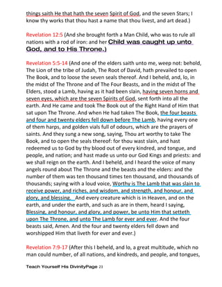 things saith He that hath the seven Spirit of God, and the seven Stars; I
know thy works that thou hast a name that thou livest, and art dead.)

Revelation 12:5 (And she brought forth a Man Child, who was to rule all
nations with a rod of iron: and her Child was caught up unto
God, and to His Throne.)

Revelation 5:5-14 (And one of the elders saith unto me, weep not: behold,
The Lion of the tribe of Judah, The Root of David, hath prevailed to open
The Book, and to loose the seven seals thereof. And I beheld, and, lo, in
the midst of The Throne and of The Four Beasts, and in the midst of The
Elders, stood a Lamb, having as it had been slain, having seven horns and
seven eyes, which are the seven Spirits of God, sent forth into all the
earth. And He came and took The Book out of the Right Hand of Him that
sat upon The Throne. And when He had taken The Book, the four beasts
and four and twenty elders fell down before The Lamb, having every one
of them harps, and golden vials full of odours, which are the prayers of
saints. And they sung a new song, saying, Thou art worthy to take The
Book, and to open the seals thereof: for thou wast slain, and hast
redeemed us to God by thy blood out of every kindred, and tongue, and
people, and nation; and hast made us unto our God Kings and priests: and
we shall reign on the earth. And I beheld, and I heard the voice of many
angels round about The Throne and the beasts and the elders: and the
number of them was ten thousand times ten thousand, and thousands of
thousands; saying with a loud voice, Worthy is The Lamb that was slain to
receive power, and riches, and wisdom, and strength, and honour, and
glory, and blessing. And every creature which is in Heaven, and on the
earth, and under the earth, and such as are in them, heard I saying,
Blessing, and honour, and glory, and power, be unto Him that setteth
upon The Throne, and unto The Lamb for ever and ever. And the four
beasts said, Amen. And the four and twenty elders fell down and
worshipped Him that liveth for ever and ever.)

Revelation 7:9-17 (After this I beheld, and lo, a great multitude, which no
man could number, of all nations, and kindreds, and people, and tongues,

Teach Yourself His DivinityPage 23
 