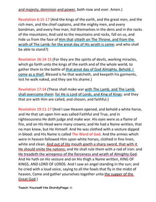 and majesty, dominion and power, both now and ever. Amen.)

Revelation 6:15-17 (And the kings of the earth, and the great men, and the
rich men, and the chief captains, and the mighty men, and every
bondman, and every free man, hid themselves in the dens and in the rocks
of the mountains; And said to the mountains and rocks, fall on us, and
hide us from the face of Him that sitteth on The Throne, and from the
wrath of The Lamb: for the great day of His wrath is come; and who shall
be able to stand?)

Revelation 16:14-15 (For they are the spirits of devils, working miracles,
which go forth unto the kings of the earth and of the whole world, to
gather them to the battle of that great day of God Almighty. Behold, I
come as a thief, Blessed is he that watcheth, and keepeth his garments,
lest he walk naked, and they see his shame.)

Revelation 17:14 (These shall make war with The Lamb, and The Lamb
shall overcome them: for He is Lord of Lords, and King of Kings: and they
that are with Him are called, and chosen, and faithful.)

Revelation 19:11-17 (And I saw Heaven opened, and behold a white horse,
and He that sat upon him was called Faithful and True, and in
righteousness He doth judge and make war. His eyes were as a flame of
fire, and on His Head were many crowns; and He had a Name written, that
no man knew, but He Himself. And He was clothed with a vesture dipped
in blood: and His Name is called The Word of God. And the armies which
were in heaven followed Him upon white horses, clothed in fine linen,
white and clean. And out of His mouth goeth a sharp sword, that with it
He should smite the nations: and He shall rule them with a rod of iron: and
He treadeth the winepress of the fierceness and wrath of Almighty God.
And He hath on His vesture and on His thigh a Name written, KING OF
KINGS, AND LORD OF LORDS. And I saw an angel standing in the sun; and
he cried with a loud voice, saying to all the fowls that fly in the midst of
heaven, Come and gather yourselves together unto the supper of the
Great God.)

Teach Yourself His DivinityPage 25
 