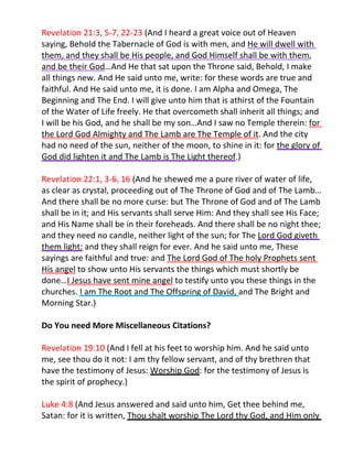 Revelation 21:3, 5-7, 22-23 (And I heard a great voice out of Heaven
saying, Behold the Tabernacle of God is with men, and He will dwell with
them, and they shall be His people, and God Himself shall be with them,
and be their God…And He that sat upon the Throne said, Behold, I make
all things new. And He said unto me, write: for these words are true and
faithful. And He said unto me, it is done. I am Alpha and Omega, The
Beginning and The End. I will give unto him that is athirst of the Fountain
of the Water of Life freely. He that overcometh shall inherit all things; and
I will be his God, and he shall be my son…And I saw no Temple therein: for
the Lord God Almighty and The Lamb are The Temple of it. And the city
had no need of the sun, neither of the moon, to shine in it: for the glory of
God did lighten it and The Lamb is The Light thereof.)

Revelation 22:1, 3-6, 16 (And he shewed me a pure river of water of life,
as clear as crystal, proceeding out of The Throne of God and of The Lamb…
And there shall be no more curse: but The Throne of God and of The Lamb
shall be in it; and His servants shall serve Him: And they shall see His Face;
and His Name shall be in their foreheads. And there shall be no night thee;
and they need no candle, neither light of the sun; for The Lord God giveth
them light: and they shall reign for ever. And he said unto me, These
sayings are faithful and true: and The Lord God of The holy Prophets sent
His angel to show unto His servants the things which must shortly be
done…I Jesus have sent mine angel to testify unto you these things in the
churches. I am The Root and The Offspring of David, and The Bright and
Morning Star.)

Do You need More Miscellaneous Citations?

Revelation 19:10 (And I fell at his feet to worship him. And he said unto
me, see thou do it not: I am thy fellow servant, and of thy brethren that
have the testimony of Jesus: Worship God: for the testimony of Jesus is
the spirit of prophecy.)

Luke 4:8 (And Jesus answered and said unto him, Get thee behind me,
Satan: for it is written, Thou shalt worship The Lord thy God, and Him only
 