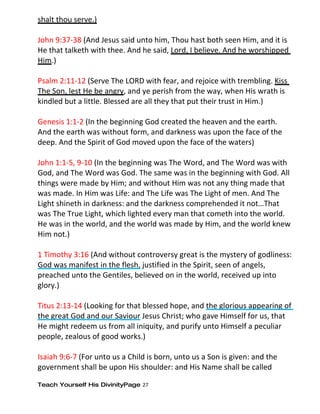 shalt thou serve.)

John 9:37-38 (And Jesus said unto him, Thou hast both seen Him, and it is
He that talketh with thee. And he said, Lord, I believe. And he worshipped
Him.)

Psalm 2:11-12 (Serve The LORD with fear, and rejoice with trembling. Kiss
The Son, lest He be angry, and ye perish from the way, when His wrath is
kindled but a little. Blessed are all they that put their trust in Him.)

Genesis 1:1-2 (In the beginning God created the heaven and the earth.
And the earth was without form, and darkness was upon the face of the
deep. And the Spirit of God moved upon the face of the waters)

John 1:1-5, 9-10 (In the beginning was The Word, and The Word was with
God, and The Word was God. The same was in the beginning with God. All
things were made by Him; and without Him was not any thing made that
was made. In Him was Life: and The Life was The Light of men. And The
Light shineth in darkness: and the darkness comprehended it not…That
was The True Light, which lighted every man that cometh into the world.
He was in the world, and the world was made by Him, and the world knew
Him not.)

1 Timothy 3:16 (And without controversy great is the mystery of godliness:
God was manifest in the flesh, justified in the Spirit, seen of angels,
preached unto the Gentiles, believed on in the world, received up into
glory.)

Titus 2:13-14 (Looking for that blessed hope, and the glorious appearing of
the great God and our Saviour Jesus Christ; who gave Himself for us, that
He might redeem us from all iniquity, and purify unto Himself a peculiar
people, zealous of good works.)

Isaiah 9:6-7 (For unto us a Child is born, unto us a Son is given: and the
government shall be upon His shoulder: and His Name shall be called

Teach Yourself His DivinityPage 27
 