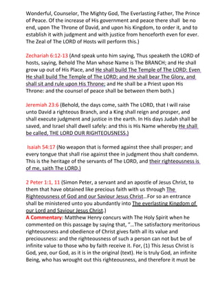 Wonderful, Counselor, The Mighty God, The Everlasting Father, The Prince
of Peace. Of the increase of His government and peace there shall be no
end, upon The Throne of David, and upon his Kingdom, to order it, and to
establish it with judgment and with justice from henceforth even for ever.
The Zeal of The LORD of Hosts will perform this.)

Zechariah 6:12-13 (And speak unto him saying, Thus speaketh the LORD of
hosts, saying, Behold The Man whose Name is The BRANCH; and He shall
grow up out of His Place, and He shall build The Temple of The LORD: Even
He shall build The Temple of The LORD; and He shall bear The Glory, and
shall sit and rule upon His Throne; and He shall be a Priest upon His
Throne: and the counsel of peace shall be between them both.)

Jeremiah 23:6 (Behold, the days come, saith The LORD, that I will raise
unto David a righteous Branch, and a King shall reign and prosper, and
shall execute judgment and justice in the earth. In His days Judah shall be
saved, and Israel shall dwell safely: and this is His Name whereby He shall
be called, THE LORD OUR RIGHTEOUSNESS.)

Isaiah 54:17 (No weapon that is formed against thee shall prosper; and
every tongue that shall rise against thee in judgment thou shalt condemn.
This is the heritage of the servants of The LORD, and their righteousness is
of me, saith The LORD.)

2 Peter 1:1, 11 (Simon Peter, a servant and an apostle of Jesus Christ, to
them that have obtained like precious faith with us through The
Righteousness of God and our Saviour Jesus Christ…For so an entrance
shall be ministered unto you abundantly into The everlasting Kingdom of
our Lord and Saviour Jesus Christ.)
A Commentary: Matthew Henry concurs with The Holy Spirit when he
commented on this passage by saying that, “…The satisfactory meritorious
righteousness and obedience of Christ gives faith all its value and
preciousness: and the righteousness of such a person can not but be of
infinite value to those who by faith receive it. For, (1) This Jesus Christ is
God, yea, our God, as it is in the original (text). He is truly God, an infinite
Being, who has wrought out this righteousness, and therefore it must be
 