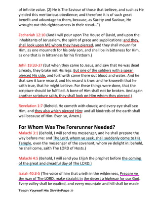 of infinite value. (2) He is The Saviour of those that believe, and such as He
yielded this meritorious obedience; and therefore it is of such great
benefit and advantage to them, because, as Surety and Saviour, He
wrought out this righteousness in their stead…”)

Zechariah 12:10 (And I will pour upon The House of David, and upon the
inhabitants of Jerusalem, the spirit of grace and supplications: and they
shall look upon ME whom they have pierced, and they shall mourn for
Him, as one mourneth for his only son, and shall be in bitteness for Him,
as one that is in bitterness for his firstborn.)

John 19:33-37 (But when they came to Jesus, and saw that He was dead
already, they brake not His legs: But one of the soldiers with a spear
pierced His side, and forthwith came there out blood and water. And he
that saw it bare record, and his record is true: and he knoweth that he
saith true, that he might believe. For these things were done, that the
scripture should be fulfilled. A bone of Him shall not be broken. And again
another scripture saith, they shall look on Him whom they pierced.)

Revelation 1:7 (Behold, He cometh with clouds; and every eye shall see
Him, and they also which pierced Him: and all kindreds of the earth shall
wail because of Him. Even so, Amen.)

For Whom Was The Forerunner Needed?
Malachi 3:1 (Behold, I will send my messenger, and he shall prepare the
way before me: and The Lord, whom ye seek, shall suddenly come to His
Temple, even the messenger of the covenant, whom ye delight in: behold,
he shall come, saith The LORD of Hosts.)

Malachi 4:5 (Behold, I will send you Elijah the prophet before the coming
of the great and dreadful day of The LORD.)

Isaiah 40:3-5 (The voice of him that crieth in the wilderness, Prepare ye
the way of The LORD, make straight in the desert a highway for our God.
Every valley shall be exalted, and every mountain and hill shall be made
Teach Yourself His DivinityPage 29
 