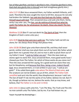 Son of Man glorified, and God is glorified in Him. If God be glorified in Him,
God shall also glorify Him in Himself and shall straightway glorify Him.)

John 5:17-19 (But Jesus answered them, my Father worketh hitherto, and I
work. Therefore the Jews sought the more to kill Him, because He not only
had broken the Sabbath, but said also that God was His Father, making
Himself equal with God. Then answered Jesus and said unto them, Verily,
verily I say unto you, The Son can do nothing of Himself but what He
seeth The Father do: for whatsoever He doeth, these also doeth The Son
likewise)

Matthew 12:28 (But if I cast out devils by The Spirit of God, then the
Kingdom of God is come unto you.)

John 8:29 (And He that sent me is with me: The Father hath not left me
alone; for I do always those things that please Him)

John 10:28-38 (And I give unto them eternal life; and they shall never
perish, neither shall any man pluck them out of my hand. My Father which
gave them me is greater than all; and no man is able to pluck them out of
my Father’s hand. “I and my Father are one”. Then the Jews took up
stones again to stone Him. Jesus answered them, many good works have I
shewed you from The Father; for which of those works do you stone me?
Then the Jews answered Him saying, for a good work we stone thee not;
but for blasphemy; and because that thou, being a man, makest thyself
God. Jesus answered them, is it not written in your Law, “I said ye are
gods?” If He called them gods unto whom The Word of God came, and
the scripture can not be broken; say ye of Him, whom The Father hath
sanctified and sent into the world, thou blasphemest; because I said I am
The Son of God? If I do not the works of my Father, believe me not. But if I
do, though ye believe not me, believe the works: that ye may know, and
believe, that The Father is in me and I in Him)

John 14:6-11 (Jesus saith unto him, “I am The Way, The Truth and The Life:
no man cometh unto The Father, but by me. If ye had known me, ye

Teach Yourself His DivinityPage 3
 