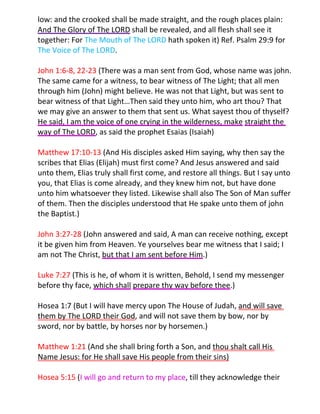 low: and the crooked shall be made straight, and the rough places plain:
And The Glory of The LORD shall be revealed, and all flesh shall see it
together: For The Mouth of The LORD hath spoken it) Ref. Psalm 29:9 for
The Voice of The LORD.

John 1:6-8, 22-23 (There was a man sent from God, whose name was john.
The same came for a witness, to bear witness of The Light; that all men
through him (John) might believe. He was not that Light, but was sent to
bear witness of that Light…Then said they unto him, who art thou? That
we may give an answer to them that sent us. What sayest thou of thyself?
He said, I am the voice of one crying in the wilderness, make straight the
way of The LORD, as said the prophet Esaias (Isaiah)

Matthew 17:10-13 (And His disciples asked Him saying, why then say the
scribes that Elias (Elijah) must first come? And Jesus answered and said
unto them, Elias truly shall first come, and restore all things. But I say unto
you, that Elias is come already, and they knew him not, but have done
unto him whatsoever they listed. Likewise shall also The Son of Man suffer
of them. Then the disciples understood that He spake unto them of john
the Baptist.)

John 3:27-28 (John answered and said, A man can receive nothing, except
it be given him from Heaven. Ye yourselves bear me witness that I said; I
am not The Christ, but that I am sent before Him.)

Luke 7:27 (This is he, of whom it is written, Behold, I send my messenger
before thy face, which shall prepare thy way before thee.)

Hosea 1:7 (But I will have mercy upon The House of Judah, and will save
them by The LORD their God, and will not save them by bow, nor by
sword, nor by battle, by horses nor by horsemen.)

Matthew 1:21 (And she shall bring forth a Son, and thou shalt call His
Name Jesus: for He shall save His people from their sins)

Hosea 5:15 (I will go and return to my place, till they acknowledge their
 