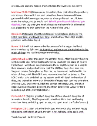 offence, and seek my face: in their affliction they will seek me early.)

Matthew 23:37-39 (O Jerusalem, Jerusalem, thou that killest the prophets,
and stonest them which are sent unto thee, how often would I have
gathered thy children together, even as a hen gathereth her chickens
under her wings, and ye would not! Behold, your house is left unto you
desolate. For I say unto you, Ye shall not see me henceforth, till ye shall
say, Blessed is He that cometh in the Name of The Lord.)

Hosea 3:5 (Afterward shall the children of Israel return, and seek The
LORD their God, and David their King; and shall fear The LORD and His
goodness in the later days.)

Hosea 11:9 (I will not execute the fierceness of mine anger, I will not
return to destroy Ephraim: for I am God, and not man; the Holy One in the
midst of thee: and I will not enter into the city.)

Zechariah 2:8-13 (For thus saith The LORD of hosts, After the glory hath He
sent me unto you: for he that toucheth you toucheth the apple of his eye.
For behold, I will shake mine hand upon them, and they shall be a spoil to
their servants: and ye shall know that The LORD of hosts hast sent me.
Sing and rejoice, O daughter of Zion: for, lo, I come and I will dwell in the
midst of thee, saith The LORD. And many nations shall be joined to The
LORD in that day, and shall be my people: and I will dwell in the midst of
thee, and thou shalt know that The LORD of Hosts hath sent me unto thee.
And The LORD shall inherit Judah His portion I the Holy Land, and shall
choose Jerusalem again. Be silent, O all flesh before The LORD: for He is
raised up out of His Holy Habitation.)

Zechariah 9:9 (Rejoice greatly O daughter of Zion: shout O daughter of
Jerusalem: behold,. Thy King cometh unto thee: He is Just, and having
salvation: lowly and riding upon an ass, and upon a colt the foal of an ass.)

Philippians 2:5-11 (Let this mind be in you, which was also in Christ Jesus;
who being in the form of God, thought it not robbery to be equal with

Teach Yourself His DivinityPage 31
 