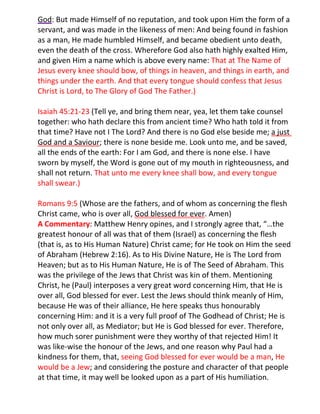 God: But made Himself of no reputation, and took upon Him the form of a
servant, and was made in the likeness of men: And being found in fashion
as a man, He made humbled Himself, and became obedient unto death,
even the death of the cross. Wherefore God also hath highly exalted Him,
and given Him a name which is above every name: That at The Name of
Jesus every knee should bow, of things in heaven, and things in earth, and
things under the earth. And that every tongue should confess that Jesus
Christ is Lord, to The Glory of God The Father.)

Isaiah 45:21-23 (Tell ye, and bring them near, yea, let them take counsel
together: who hath declare this from ancient time? Who hath told it from
that time? Have not I The Lord? And there is no God else beside me; a just
God and a Saviour; there is none beside me. Look unto me, and be saved,
all the ends of the earth: For I am God, and there is none else. I have
sworn by myself, the Word is gone out of my mouth in righteousness, and
shall not return. That unto me every knee shall bow, and every tongue
shall swear.)

Romans 9:5 (Whose are the fathers, and of whom as concerning the flesh
Christ came, who is over all, God blessed for ever. Amen)
A Commentary: Matthew Henry opines, and I strongly agree that, “…the
greatest honour of all was that of them (Israel) as concerning the flesh
(that is, as to His Human Nature) Christ came; for He took on Him the seed
of Abraham (Hebrew 2:16). As to His Divine Nature, He is The Lord from
Heaven; but as to His Human Nature, He is of The Seed of Abraham. This
was the privilege of the Jews that Christ was kin of them. Mentioning
Christ, he (Paul) interposes a very great word concerning Him, that He is
over all, God blessed for ever. Lest the Jews should think meanly of Him,
because He was of their alliance, He here speaks thus honourably
concerning Him: and it is a very full proof of The Godhead of Christ; He is
not only over all, as Mediator; but He is God blessed for ever. Therefore,
how much sorer punishment were they worthy of that rejected Him! It
was like-wise the honour of the Jews, and one reason why Paul had a
kindness for them, that, seeing God blessed for ever would be a man, He
would be a Jew; and considering the posture and character of that people
at that time, it may well be looked upon as a part of His humiliation.
 