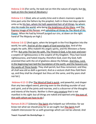 Hebrew 2:16 (For verily, He took not on Him the nature of angels; but He
took on Him the Seed of Abraham.)

Hebrew 1:1-3 (God, who at sundry time and in divers manners spake in
time past unto the fathers by the prophet, hath in these last days spoken
unto us by His Son, whom He hath appointed heir of all things, by whom
also He made the world; who being the brightness of His Glory, and The
Express Image of His Person, and upholding all things by The Word of His
Power. When He had by himself purged our sins, at down on the right
hand of The Majesty on high.)

Hebrew 1:6-12 (And again, when He bringeth in the First Begotten into the
world, he saith, And let all the angels of God worship Him. And of the
angels He saith, Who maketh His angels spirits, and His Ministers a flame
of fire. But unto The Son He saith, Thy Throne O God, is for ever and ever:
a sceptre of righteousness is the sceptre of thy Kingdom. Thou hast loved
righteousness, and hated iniquity; therefore God, even thy God, hath
anointed thee with the oil of gladness above thy fellows. And thou, Lord,
in the beginning hast laid the foundation of the earth; and the heavens are
the works of Thine hands: They shall perish; but thou remainest; and they
all shall wax old as doth a garment; And as a vesture shalt thou fold them
up, and they shall be changed: but thou art the same, and thy years shall
not fail.)

 Hebrew 4:12-13 (For The Word of God is quick, and powerful, and shaper
than any two-edged sword, piercing even to the dividing asunder of soul
and spirit, and of the joints and marrow, and is a discerner of the thoughts
and intents of the hearts. Neither is there any creature that is not
manifest in His sight: but all things are naked and opened unto the eyes of
Him with whom we have to do.)

Romans 8:26-27 (Likewise The Spirit also helpeth our infirmities: for we
know not what we should pray for as we ought: but The Spirit itself
maketh intercession for us with groanings which can not be uttered. And

Teach Yourself His DivinityPage 33
 