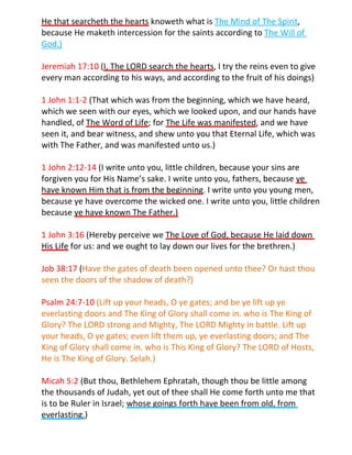 He that searcheth the hearts knoweth what is The Mind of The Spirit,
because He maketh intercession for the saints according to The Will of
God.)

Jeremiah 17:10 (I, The LORD search the hearts, I try the reins even to give
every man according to his ways, and according to the fruit of his doings)

1 John 1:1-2 (That which was from the beginning, which we have heard,
which we seen with our eyes, which we looked upon, and our hands have
handled, of The Word of Life; for The Life was manifested, and we have
seen it, and bear witness, and shew unto you that Eternal Life, which was
with The Father, and was manifested unto us.)

1 John 2:12-14 (I write unto you, little children, because your sins are
forgiven you for His Name’s sake. I write unto you, fathers, because ye
have known Him that is from the beginning. I write unto you young men,
because ye have overcome the wicked one. I write unto you, little children
because ye have known The Father.)

1 John 3:16 (Hereby perceive we The Love of God, because He laid down
His Life for us: and we ought to lay down our lives for the brethren.)

Job 38:17 (Have the gates of death been opened unto thee? Or hast thou
seen the doors of the shadow of death?)

Psalm 24:7-10 (Lift up your heads, O ye gates; and be ye lift up ye
everlasting doors and The King of Glory shall come in. who is The King of
Glory? The LORD strong and Mighty, The LORD Mighty in battle. Lift up
your heads, O ye gates; even lift them up, ye everlasting doors; and The
King of Glory shall come in. who is This King of Glory? The LORD of Hosts,
He is The King of Glory. Selah.)

Micah 5:2 (But thou, Bethlehem Ephratah, though thou be little among
the thousands of Judah, yet out of thee shall He come forth unto me that
is to be Ruler in Israel; whose goings forth have been from old, from
everlasting.)
 