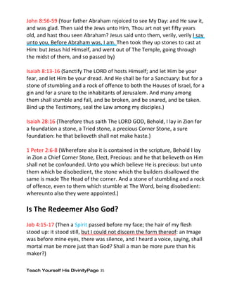 John 8:56-59 (Your father Abraham rejoiced to see My Day: and He saw it,
and was glad. Then said the Jews unto Him, Thou art not yet fifty years
old, and hast thou seen Abraham? Jesus said unto them, verily, verily I say
unto you, Before Abraham was, I am. Then took they up stones to cast at
Him: but Jesus hid Himself, and went out of The Temple, going through
the midst of them, and so passed by)

Isaiah 8:13-16 (Sanctify The LORD of hosts Himself; and let Him be your
fear, and let Him be your dread. And He shall be for a Sanctuary: but for a
stone of stumbling and a rock of offence to both the Houses of Israel, for a
gin and for a snare to the inhabitants of Jerusalem. And many among
them shall stumble and fall, and be broken, and be snared, and be taken.
Bind up the Testimony, seal the Law among my disciples.)

Isaiah 28:16 (Therefore thus saith The LORD GOD, Behold, I lay in Zion for
a foundation a stone, a Tried stone, a precious Corner Stone, a sure
foundation: he that believeth shall not make haste.)

1 Peter 2:6-8 (Wherefore also it is contained in the scripture, Behold I lay
in Zion a Chief Corner Stone, Elect, Precious: and he that believeth on Him
shall not be confounded. Unto you which believe He is precious: but unto
them which be disobedient, the stone which the builders disallowed the
same is made The Head of the corner. And a stone of stumbling and a rock
of offence, even to them which stumble at The Word, being disobedient:
whereunto also they were appointed.)

Is The Redeemer Also God?
Job 4:15-17 (Then a Spirit passed before my face; the hair of my flesh
stood up: it stood still, but I could not discern the form thereof: an Image
was before mine eyes, there was silence, and I heard a voice, saying, shall
mortal man be more just than God? Shall a man be more pure than his
maker?)

Teach Yourself His DivinityPage 35
 
