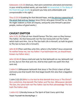 Colossians 1:21-22 (And you, that were sometimes alienated and enemies
in your mind by wicked works, yet now hath He reconciled, In The Body of
His Flesh through death; to present you holy and unblameable and
unreproveable in His sight.)

Titus 2:13-14 (Looking for that blessed hope, and the glorious appearing of
the great God and our Saviour Jesus Christ; who gave Himself for us, that
He might redeem us from all iniquity, and purify unto Himself a peculiar
people, zealous of good works.)



CAVEAT EMPTOR
John 5:23, 26 (That all men should honour The Son, even as they honour
The Father. He that honoureth not The Son honoureth not The Father
which hath sent Him…For as The Son hath Life in Himself, so hath He given
to The Son to have Life in himself.)

John 8:19 (Then said they unto Him, where is thy Father? Jesus answered;
Ye neither know me, nor my Father: if ye had known me, ye should have
known my Father also.)

John 12:44-45 (Jesus cried and said, he that believeth on me, believeth not
on me, but on Him that sent me. And he that seeth me seeth Him that
sent me)

1 John 5:1 (Whosoever believeth that Jesus is The Christ is born of God:
and every one that loveth Him that begat loveth Him also that is begotten
of Him)

1 John 2:22-23 (Who is a liar but he that denieth that Jesus is The Christ?
He is antichrist, that denieth The Father and The Son. Whosoever denieth
The Son, the same hath not The Father: but he that acknowledge The Son
hath The Father also)

1 John 4:2-3 (Hereby know ye The Spirit of God: Every spirit that
Teach Yourself His DivinityPage 37
 