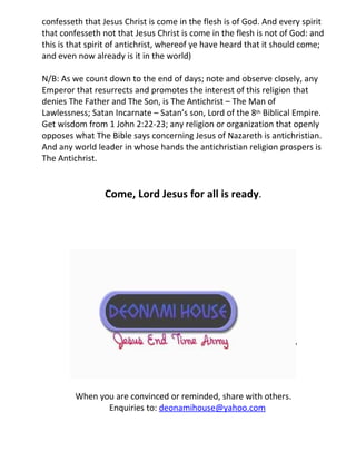 confesseth that Jesus Christ is come in the flesh is of God. And every spirit
that confesseth not that Jesus Christ is come in the flesh is not of God: and
this is that spirit of antichrist, whereof ye have heard that it should come;
and even now already is it in the world)

N/B: As we count down to the end of days; note and observe closely, any
Emperor that resurrects and promotes the interest of this religion that
denies The Father and The Son, is The Antichrist – The Man of
Lawlessness; Satan Incarnate – Satan’s son, Lord of the 8th Biblical Empire.
Get wisdom from 1 John 2:22-23; any religion or organization that openly
opposes what The Bible says concerning Jesus of Nazareth is antichristian.
And any world leader in whose hands the antichristian religion prospers is
The Antichrist.


                 Come, Lord Jesus for all is ready.




         When you are convinced or reminded, share with others.
                Enquiries to: deonamihouse@yahoo.com
 