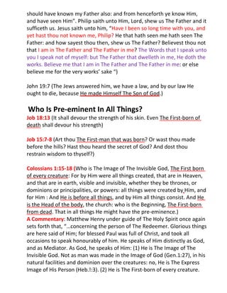 should have known my Father also: and from henceforth ye know Him,
and have seen Him”. Philip saith unto Him, Lord, shew us The Father and it
sufficeth us. Jesus saith unto him, “Have I been so long time with you, and
yet hast thou not known me, Philip? He that hath seen me hath seen The
Father: and how sayest thou then, shew us The Father? Believest thou not
that I am in The Father and The Father in me? The Words that I speak unto
you I speak not of myself: but The Father that dwelleth in me, He doth the
works. Believe me that I am in The Father and The Father in me: or else
believe me for the very works’ sake “)

John 19:7 (The Jews answered him, we have a law, and by our law He
ought to die, because He made Himself The Son of God.)

Who Is Pre-eminent In All Things?
Job 18:13 (It shall devour the strength of his skin. Even The First-born of
death shall devour his strength)

Job 15:7-8 (Art thou The First-man that was born? Or wast thou made
before the hills? Hast thou heard the secret of God? And dost thou
restrain wisdom to thyself?)

Colossians 1:15-18 (Who is The Image of The Invisible God, The First born
of every creature: For by Him were all things created, that are in Heaven,
and that are in earth, visible and invisible, whether they be thrones, or
dominions or principalities, or powers: all things were created by Him, and
for Him : And He is before all things, and by Him all things consist. And He
is the Head of the body, the church: who is the Beginning, The First-born
from dead. That in all things He might have the pre-eminence.)
A Commentary: Matthew Henry under guide of The Holy Spirit once again
sets forth that, “…concerning the person of The Redeemer. Glorious things
are here said of Him; for blessed Paul was full of Christ, and took all
occasions to speak honourably of him. He speaks of Him distinctly as God,
and as Mediator. As God, he speaks of Him: (1) He is The Image of The
Invisible God. Not as man was made in the Image of God (Gen.1:27), in his
natural facilities and dominion over the creatures: no, He is The Express
Image of His Person (Heb.!:3). (2) He is The First-born of every creature.
 