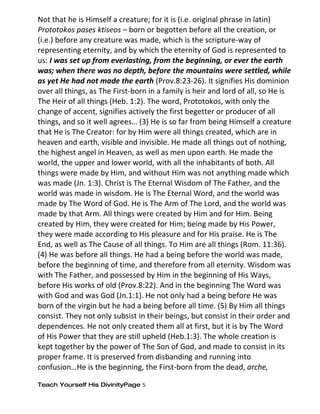 Not that he is Himself a creature; for it is (i.e. original phrase in latin)
Prototokos pases ktiseos – born or begotten before all the creation, or
(i.e.) before any creature was made, which is the scripture-way of
representing eternity, and by which the eternity of God is represented to
us: I was set up from everlasting, from the beginning, or ever the earth
was; when there was no depth, before the mountains were settled, while
as yet He had not made the earth (Prov.8:23-26). It signifies His dominion
over all things, as The First-born in a family is heir and lord of all, so He is
The Heir of all things (Heb. 1:2). The word, Prototokos, with only the
change of accent, signifies actively the first begetter or producer of all
things, and so it well agrees… (3) He is so far from being Himself a creature
that He is The Creator: for by Him were all things created, which are in
heaven and earth, visible and invisible. He made all things out of nothing,
the highest angel in Heaven, as well as men upon earth. He made the
world, the upper and lower world, with all the inhabitants of both. All
things were made by Him, and without Him was not anything made which
was made (Jn. 1:3). Christ is The Eternal Wisdom of The Father, and the
world was made in wisdom. He is The Eternal Word, and the world was
made by The Word of God. He is The Arm of The Lord, and the world was
made by that Arm. All things were created by Him and for Him. Being
created by Him, they were created for Him; being made by His Power,
they were made according to His pleasure and for His praise. He is The
End, as well as The Cause of all things. To Him are all things (Rom. 11:36).
(4) He was before all things. He had a being before the world was made,
before the beginning of time, and therefore from all eternity. Wisdom was
with The Father, and possessed by Him in the beginning of His Ways,
before His works of old (Prov.8:22). And in the beginning The Word was
with God and was God (Jn.1:1). He not only had a being before He was
born of the virgin but he had a being before all time. (5) By Him all things
consist. They not only subsist in their beings, but consist in their order and
dependences. He not only created them all at first, but it is by The Word
of His Power that they are still upheld (Heb.1:3). The whole creation is
kept together by the power of The Son of God, and made to consist in its
proper frame. It is preserved from disbanding and running into
confusion…He is the beginning, the First-born from the dead, arche,

Teach Yourself His DivinityPage 5
 